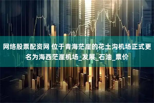 网络股票配资网 位于青海茫崖的花土沟机场正式更名为海西茫崖机场_发展_石油_票价