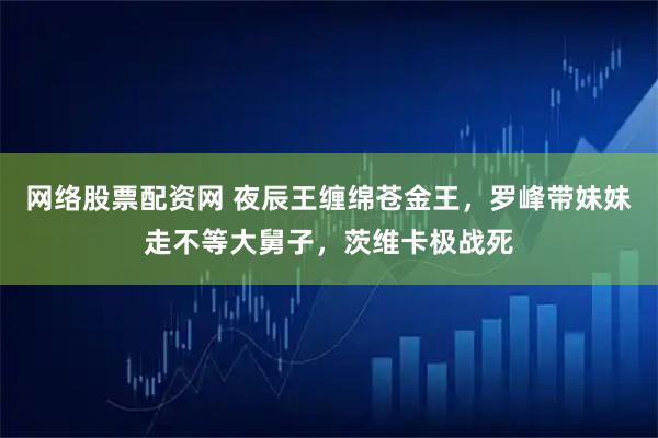 网络股票配资网 夜辰王缠绵苍金王，罗峰带妹妹走不等大舅子，茨维卡极战死