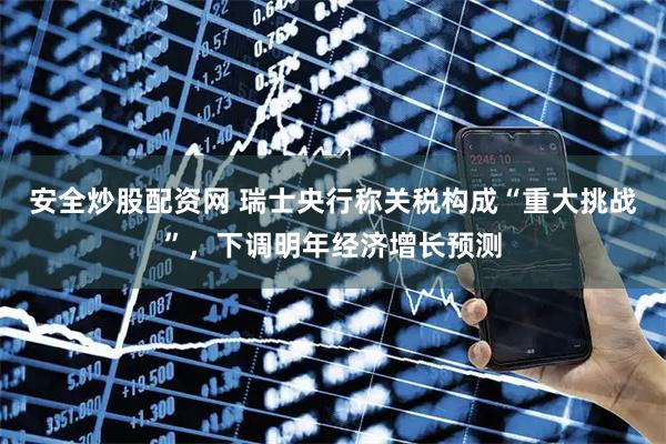 安全炒股配资网 瑞士央行称关税构成“重大挑战”，下调明年经济增长预测